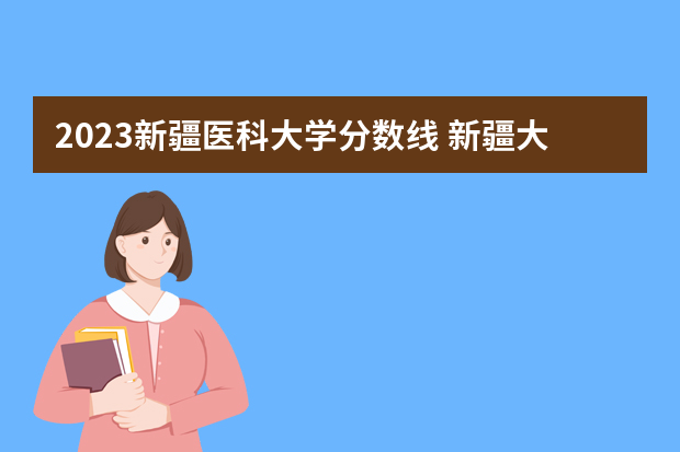 2023新疆医科大学分数线 新疆大学排名一览表及分数线